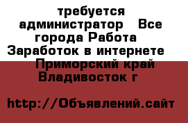 требуется администратор - Все города Работа » Заработок в интернете   . Приморский край,Владивосток г.